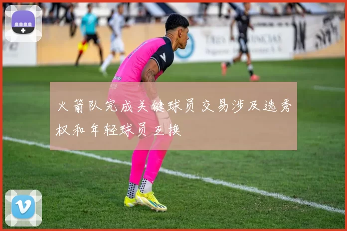 火箭队完成关键球员交易涉及选秀权和年轻球员互换