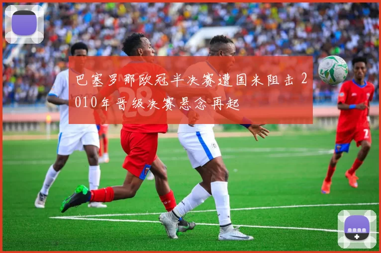 巴塞罗那欧冠半决赛遭国米阻击 2010年晋级决赛悬念再起