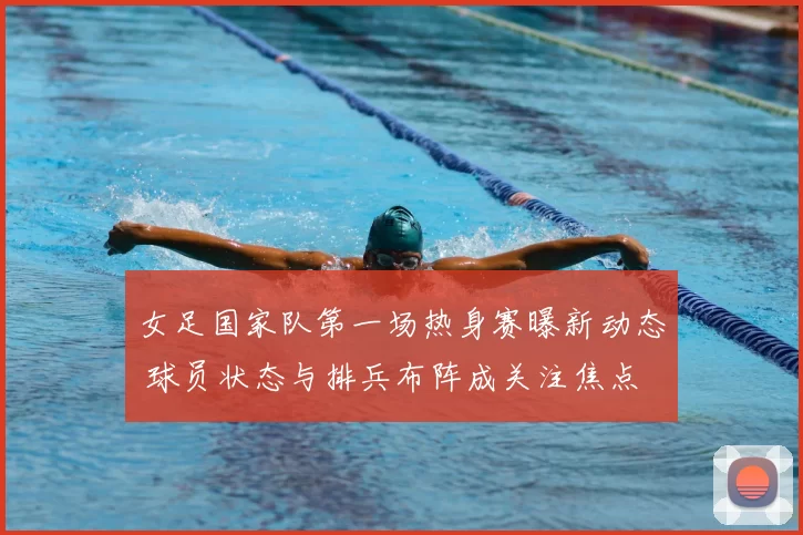 女足国家队第一场热身赛曝新动态 球员状态与排兵布阵成关注焦点